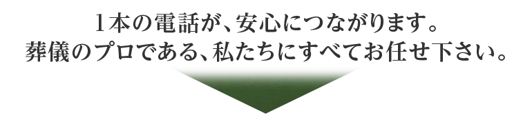 1本の電話が、安心につながります。葬儀のプロである、私たちにすべてお任せ下さい。